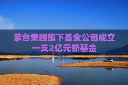 茅台集团旗下基金公司成立一支2亿元新基金