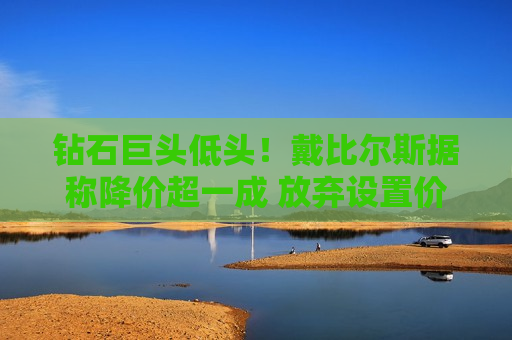 钻石巨头低头！戴比尔斯据称降价超一成 放弃设置价格防线