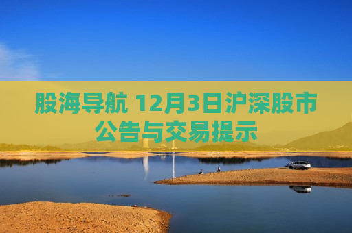 股海导航 12月3日沪深股市公告与交易提示