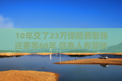 10年交了23万保险费取钱还要等60年 信泰人寿营销员怎么说的？