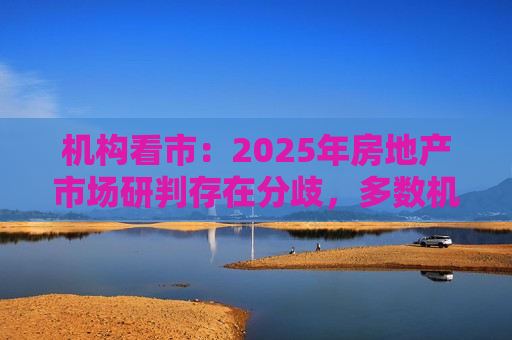 机构看市：2025年房地产市场研判存在分歧，多数机构认为城中村改造和商品房收储进度是房地产市场的核心变量  第1张