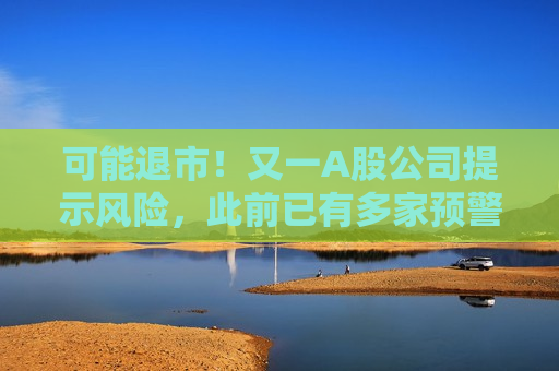 可能退市！又一A股公司提示风险，此前已有多家预警，涉超15万股民！