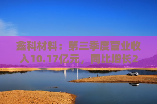 鑫科材料：第三季度营业收入10.17亿元，同比增长22.98%