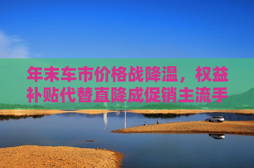 年末车市价格战降温，权益补贴代替直降成促销主流手段  第1张