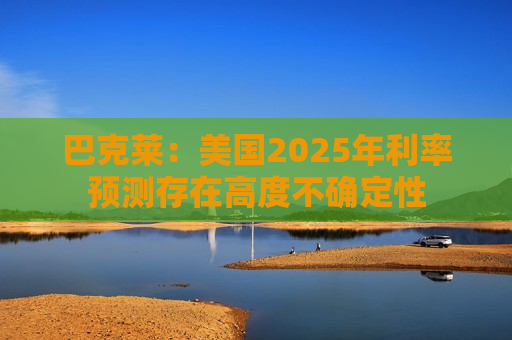 巴克莱：美国2025年利率预测存在高度不确定性