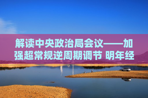 解读中央政治局会议——加强超常规逆周期调节 明年经济工作看点足  第1张