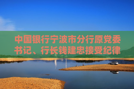 中国银行宁波市分行原党委书记、行长钱建忠接受纪律审查和监察调查