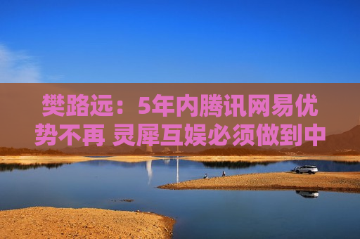 樊路远：5年内腾讯网易优势不再 灵犀互娱必须做到中国第二  第1张