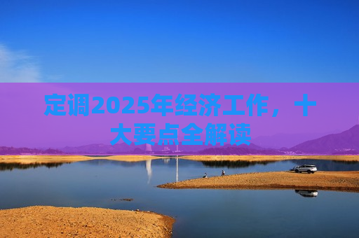 定调2025年经济工作，十大要点全解读