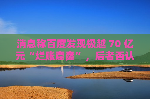 消息称百度发现极越 70 亿元“烂账窟窿”，后者否认并称系今年预计亏损额