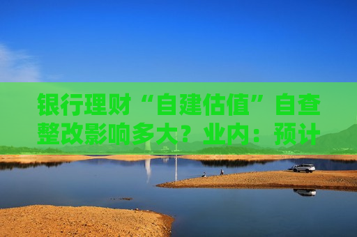 银行理财“自建估值”自查整改影响多大？业内：预计监管将设置一定缓冲期 整改影响可控  第1张