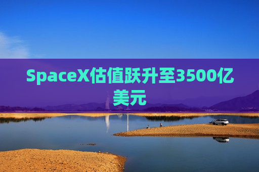 SpaceX估值跃升至3500亿美元