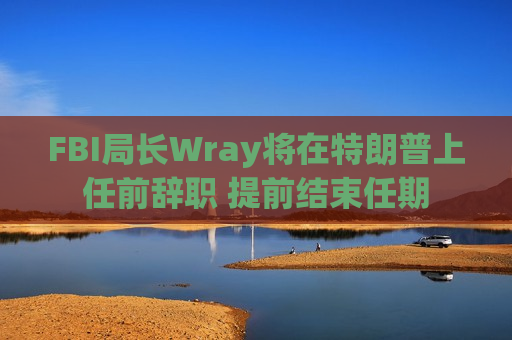 FBI局长Wray将在特朗普上任前辞职 提前结束任期