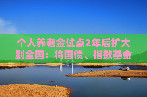 个人养老金试点2年后扩大到全国：将国债、指数基金等纳入产品范围