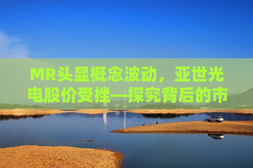 MR头显概念波动，亚世光电股价受挫—探究背后的市场逻辑与未来展望，探究MR头显市场波动背后的影响，亚世光电股价受挫与未来展望  第1张