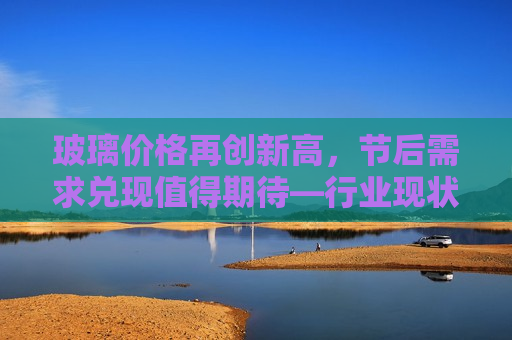 玻璃价格再创新高，节后需求兑现值得期待—行业现状及发展趋势分析，玻璃价格飙升，节后需求前景展望，行业发展趋势分析  第1张