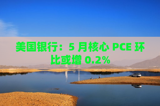 美国银行：5 月核心 PCE 环比或增 0.2%