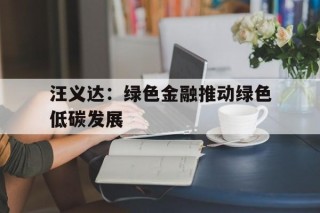 汪义达：绿色金融推动绿色低碳发展(绿色金融如何在绿色低碳发展中发挥关键作用)